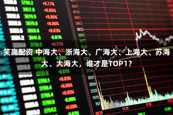 笑赢配资 中海大、浙海大、广海大、上海大、苏海大、大海大，谁才是TOP1？