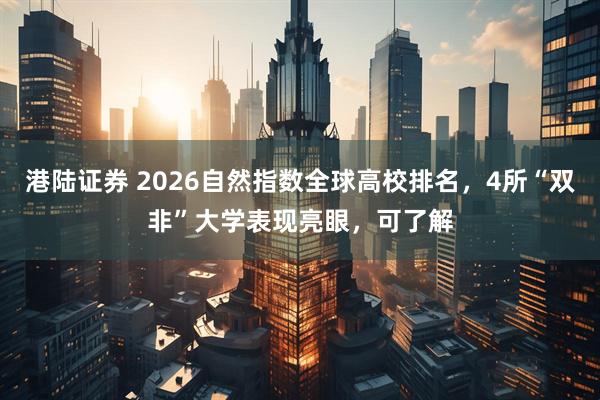 港陆证券 2026自然指数全球高校排名，4所“双非”大学表现亮眼，可了解