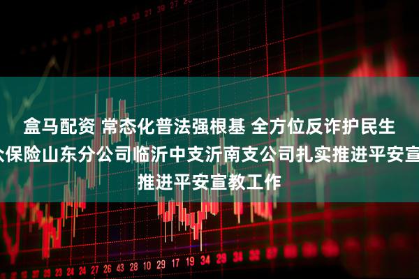 盒马配资 常态化普法强根基 全方位反诈护民生——瑞众保险山东分公司临沂中支沂南支公司扎实推进平安宣教工作