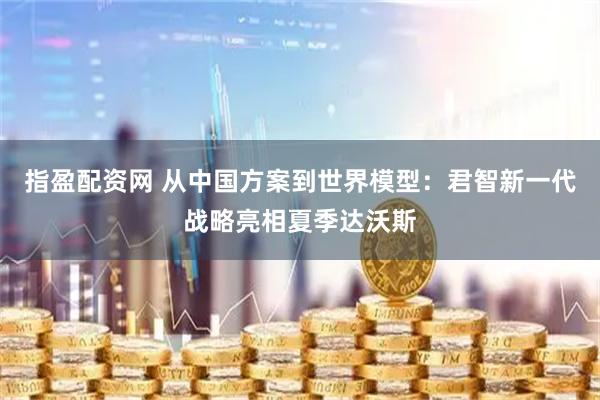 指盈配资网 从中国方案到世界模型：君智新一代战略亮相夏季达沃斯