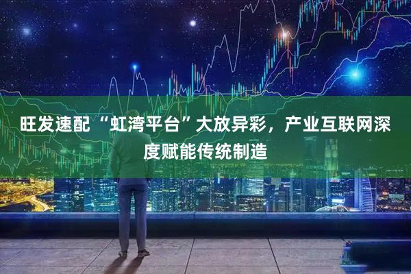 旺发速配 “虹湾平台”大放异彩，产业互联网深度赋能传统制造