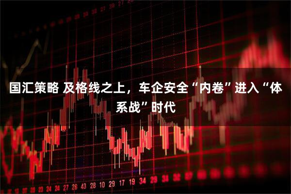 国汇策略 及格线之上，车企安全“内卷”进入“体系战”时代