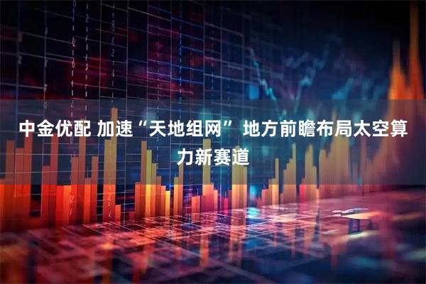 中金优配 加速“天地组网” 地方前瞻布局太空算力新赛道