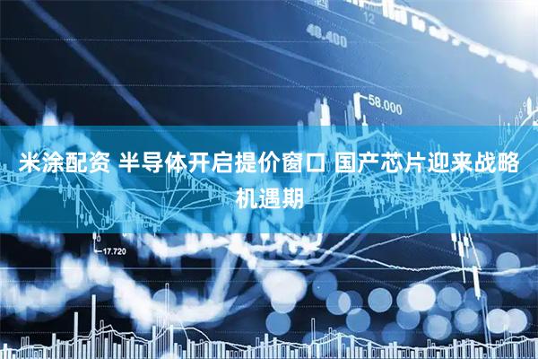 米涂配资 半导体开启提价窗口 国产芯片迎来战略机遇期
