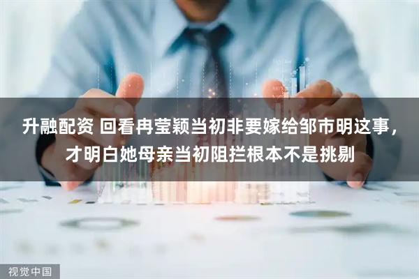 升融配资 回看冉莹颖当初非要嫁给邹市明这事，才明白她母亲当初阻拦根本不是挑剔