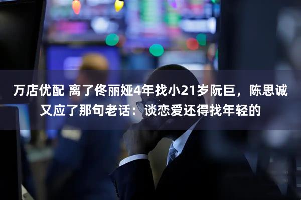 万店优配 离了佟丽娅4年找小21岁阮巨，陈思诚又应了那句老话：谈恋爱还得找年轻的