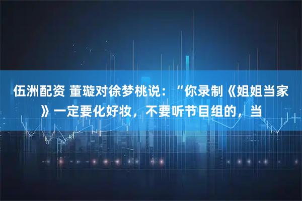 伍洲配资 董璇对徐梦桃说：“你录制《姐姐当家》一定要化好妆，不要听节目组的，当