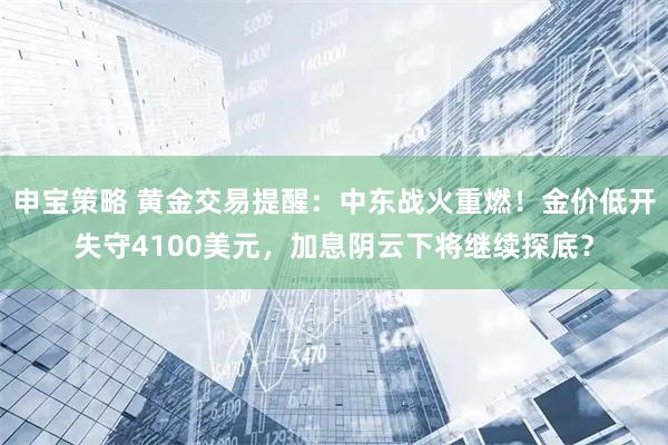 申宝策略 黄金交易提醒：中东战火重燃！金价低开失守4100美元，加息阴云下将继续探底？