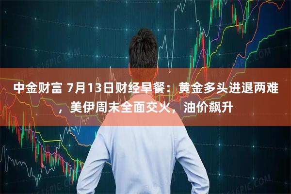 中金财富 7月13日财经早餐：黄金多头进退两难，美伊周末全面交火，油价飙升