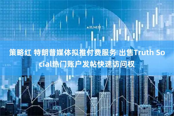 策略红 特朗普媒体拟推付费服务 出售Truth Social热门账户发帖快速访问权