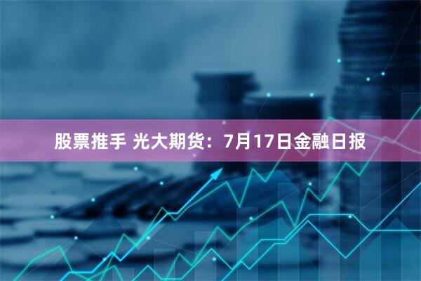 股票推手 光大期货：7月17日金融日报