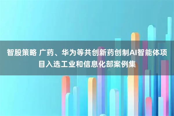 智股策略 广药、华为等共创新药创制AI智能体项目入选工业和信息化部案例集