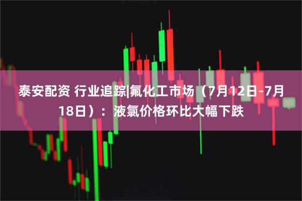 泰安配资 行业追踪|氟化工市场（7月12日-7月18日）：液氯价格环比大幅下跌