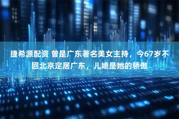 捷希源配资 曾是广东著名美女主持,今67岁不回北京定居广东,儿媳是她的骄傲