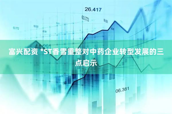 富兴配资 *ST香雪重整对中药企业转型发展的三点启示
